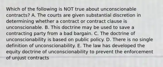 Which of the following is NOT true about unconscionable​ contracts? A. The courts are given substantial discretion in determining whether a contract or contract clause is unconscionable. B. This doctrine may be used to save a contracting party from a bad bargain. C. The doctrine of unconscionability is based on public policy. D. There is no single definition of unconscionability. E. The law has developed the equity doctrine of unconscionability to prevent the enforcement of unjust contracts