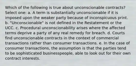 Which of the following is true about unconscionable contracts? Select one: a. A term is substantially unconscionable if it is imposed upon the weaker party because of inconspicuous print. b. "Unconscionable" is not defined in the Restatement or the UCC. c. Procedural unconscionability arises where the affected terms deprive a party of any real remedy for breach. d. Courts find unconscionable contracts in the context of commercial transactions rather than consumer transactions. e. In the case of consumer transactions, the assumption is that the parties tend to be sophisticated businesspeople, able to look out for their own contract interests.