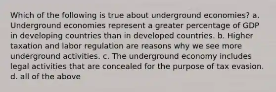 Which of the following is true about underground economies? a. Underground economies represent a greater percentage of GDP in <a href='https://www.questionai.com/knowledge/kfOLeLdkKh-developing-countries' class='anchor-knowledge'>developing countries</a> than in <a href='https://www.questionai.com/knowledge/ktxFtocF9i-developed-countries' class='anchor-knowledge'>developed countries</a>. b. Higher taxation and labor regulation are reasons why we see more underground activities. c. The underground economy includes legal activities that are concealed for the purpose of tax evasion. d. all of the above