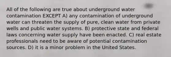 All of the following are true about underground water contamination EXCEPT A) any contamination of underground water can threaten the supply of pure, clean water from private wells and public water systems. B) protective state and federal laws concerning water supply have been enacted. C) real estate professionals need to be aware of potential contamination sources. D) it is a minor problem in the United States.