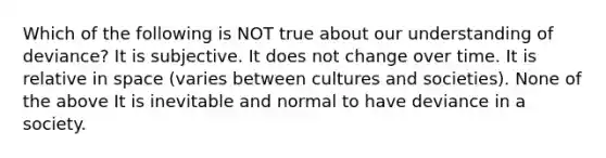 Which of the following is NOT true about our understanding of deviance? It is subjective. It does not change over time. It is relative in space (varies between cultures and societies). None of the above It is inevitable and normal to have deviance in a society.