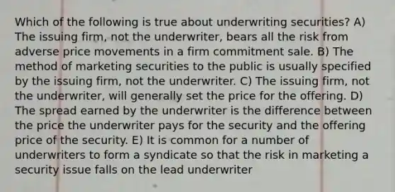 Which of the following is true about underwriting securities? A) The issuing firm, not the underwriter, bears all the risk from adverse price movements in a firm commitment sale. B) The method of marketing securities to the public is usually specified by the issuing firm, not the underwriter. C) The issuing firm, not the underwriter, will generally set the price for the offering. D) The spread earned by the underwriter is the difference between the price the underwriter pays for the security and the offering price of the security. E) It is common for a number of underwriters to form a syndicate so that the risk in marketing a security issue falls on the lead underwriter