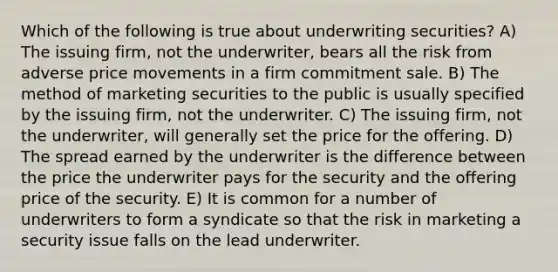 Which of the following is true about underwriting securities? A) The issuing firm, not the underwriter, bears all the risk from adverse price movements in a firm commitment sale. B) The method of marketing securities to the public is usually specified by the issuing firm, not the underwriter. C) The issuing firm, not the underwriter, will generally set the price for the offering. D) The spread earned by the underwriter is the difference between the price the underwriter pays for the security and the offering price of the security. E) It is common for a number of underwriters to form a syndicate so that the risk in marketing a security issue falls on the lead underwriter.