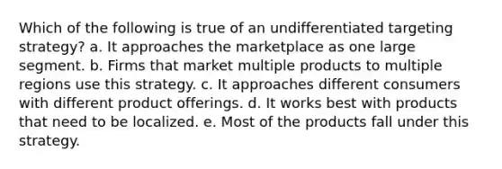 Which of the following is true of an undifferentiated targeting strategy? a. It approaches the marketplace as one large segment. b. Firms that market multiple products to multiple regions use this strategy. c. It approaches different consumers with different product offerings. d. It works best with products that need to be localized. e. Most of the products fall under this strategy.