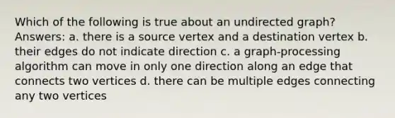 Which of the following is true about an undirected graph? Answers: a. there is a source vertex and a destination vertex b. their edges do not indicate direction c. a graph-processing algorithm can move in only one direction along an edge that connects two vertices d. there can be multiple edges connecting any two vertices