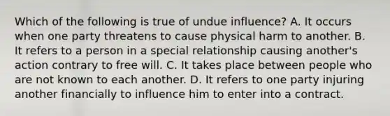 Which of the following is true of undue influence? A. It occurs when one party threatens to cause physical harm to another. B. It refers to a person in a special relationship causing another's action contrary to free will. C. It takes place between people who are not known to each another. D. It refers to one party injuring another financially to influence him to enter into a contract.