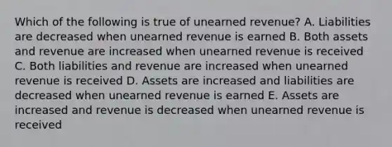 Which of the following is true of unearned revenue? A. Liabilities are decreased when unearned revenue is earned B. Both assets and revenue are increased when unearned revenue is received C. Both liabilities and revenue are increased when unearned revenue is received D. Assets are increased and liabilities are decreased when unearned revenue is earned E. Assets are increased and revenue is decreased when unearned revenue is received