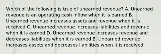 Which of the following is true of unearned revenue? A. Unearned revenue is an operating cash inflow when it is earned B. Unearned revenue increases assets and revenue when it is received C. Unearned revenue increases liabilities and revenue when it is earned D. Unearned revenue increases revenue and decreases liabilities when it is earned E. Unearned revenue increases assets and decreases liabilities when it is received