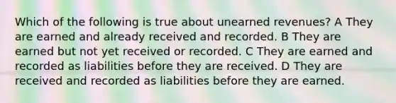 Which of the following is true about unearned revenues? A They are earned and already received and recorded. B They are earned but not yet received or recorded. C They are earned and recorded as liabilities before they are received. D They are received and recorded as liabilities before they are earned.