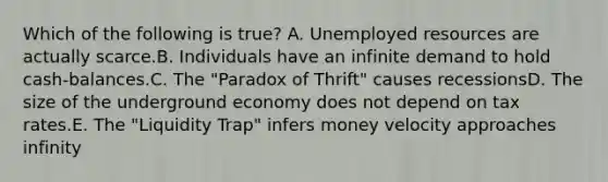 Which of the following is true? A. Unemployed resources are actually scarce.B. Individuals have an infinite demand to hold cash-balances.C. The "Paradox of Thrift" causes recessionsD. The size of the underground economy does not depend on tax rates.E. The "Liquidity Trap" infers money velocity approaches infinity