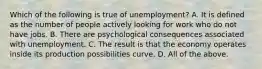 Which of the following is true of​ unemployment? A. It is defined as the number of people actively looking for work who do not have jobs. B. There are psychological consequences associated with unemployment. C. The result is that the economy operates inside its production possibilities curve. D. All of the above.