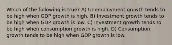 Which of the following is true? A) Unemployment growth tends to be high when GDP growth is high. B) Investment growth tends to be high when GDP growth is low. C) Investment growth tends to be high when consumption growth is high. D) Consumption growth tends to be high when GDP growth is low.