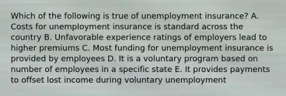 Which of the following is true of unemployment insurance? A. Costs for unemployment insurance is standard across the country B. Unfavorable experience ratings of employers lead to higher premiums C. Most funding for unemployment insurance is provided by employees D. It is a voluntary program based on number of employees in a specific state E. It provides payments to offset lost income during voluntary unemployment