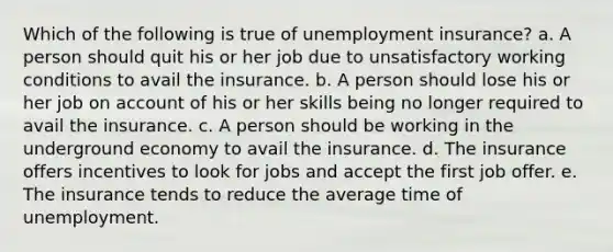 Which of the following is true of unemployment insurance? a. A person should quit his or her job due to unsatisfactory working conditions to avail the insurance. b. A person should lose his or her job on account of his or her skills being no longer required to avail the insurance. c. A person should be working in the underground economy to avail the insurance. d. The insurance offers incentives to look for jobs and accept the first job offer. e. The insurance tends to reduce the average time of unemployment.