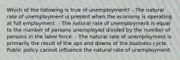 Which of the following is true of unemployment? - The natural rate of unemployment is present when the economy is operating at full employment. - The natural rate of unemployment is equal to the number of persons unemployed divided by the number of persons in the labor force. - The natural rate of unemployment is primarily the result of the ups and downs of the business cycle. - Public policy cannot influence the natural rate of unemployment.