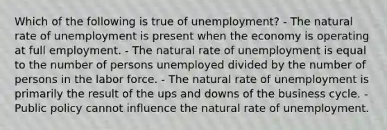 Which of the following is true of unemployment? - The natural rate of unemployment is present when the economy is operating at full employment. - The natural rate of unemployment is equal to the number of persons unemployed divided by the number of persons in the labor force. - The natural rate of unemployment is primarily the result of the ups and downs of the business cycle. - Public policy cannot influence the natural rate of unemployment.