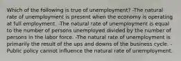 Which of the following is true of unemployment? -The natural rate of unemployment is present when the economy is operating at full employment. -The natural rate of unemployment is equal to the number of persons unemployed divided by the number of persons in the labor force. -The natural rate of unemployment is primarily the result of the ups and downs of the business cycle. -Public policy cannot influence the natural rate of unemployment.