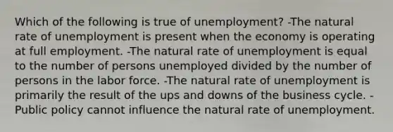 Which of the following is true of unemployment? -The natural rate of unemployment is present when the economy is operating at full employment. -The natural rate of unemployment is equal to the number of persons unemployed divided by the number of persons in the labor force. -The natural rate of unemployment is primarily the result of the ups and downs of the business cycle. -Public policy cannot influence the natural rate of unemployment.