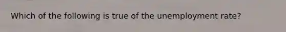 Which of the following is true of the unemployment rate?