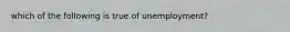 which of the following is true of unemployment?