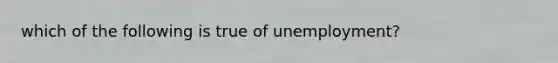 which of the following is true of unemployment?