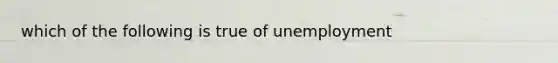 which of the following is true of unemployment