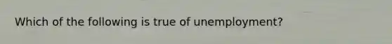 Which of the following is true of unemployment?