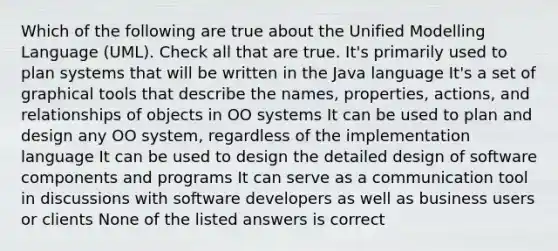 Which of the following are true about the Unified Modelling Language (UML). Check all that are true. It's primarily used to plan systems that will be written in the Java language It's a set of graphical tools that describe the names, properties, actions, and relationships of objects in OO systems It can be used to plan and design any OO system, regardless of the implementation language It can be used to design the detailed design of software components and programs It can serve as a communication tool in discussions with software developers as well as business users or clients None of the listed answers is correct