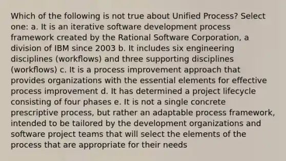 Which of the following is not true about Unified Process? Select one: a. It is an iterative software development process framework created by the Rational Software Corporation, a division of IBM since 2003 b. It includes six engineering disciplines (workﬂows) and three supporting disciplines (workﬂows) c. It is a process improvement approach that provides organizations with the essential elements for effective process improvement d. It has determined a project lifecycle consisting of four phases e. It is not a single concrete prescriptive process, but rather an adaptable process framework, intended to be tailored by the development organizations and software project teams that will select the elements of the process that are appropriate for their needs