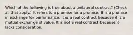 Which of the following is true about a unilateral contract? (Check all that apply.) It refers to a promise for a promise. It is a promise in exchange for performance. It is a real contract because it is a mutual exchange of value. It is not a real contract because it lacks consideration.