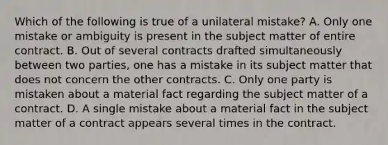 Which of the following is true of a unilateral mistake? A. Only one mistake or ambiguity is present in the subject matter of entire contract. B. Out of several contracts drafted simultaneously between two parties, one has a mistake in its subject matter that does not concern the other contracts. C. Only one party is mistaken about a material fact regarding the subject matter of a contract. D. A single mistake about a material fact in the subject matter of a contract appears several times in the contract.