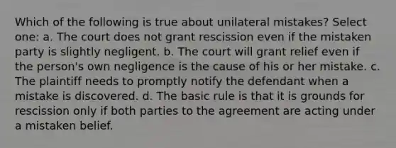 Which of the following is true about unilateral mistakes? Select one: a. The court does not grant rescission even if the mistaken party is slightly negligent. b. The court will grant relief even if the person's own negligence is the cause of his or her mistake. c. The plaintiff needs to promptly notify the defendant when a mistake is discovered. d. The basic rule is that it is grounds for rescission only if both parties to the agreement are acting under a mistaken belief.