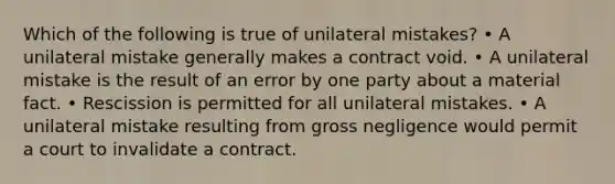 Which of the following is true of unilateral mistakes? • A unilateral mistake generally makes a contract void. • A unilateral mistake is the result of an error by one party about a material fact. • Rescission is permitted for all unilateral mistakes. • A unilateral mistake resulting from gross negligence would permit a court to invalidate a contract.