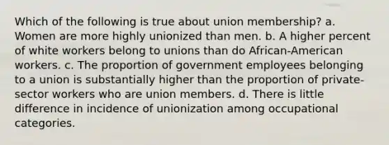 Which of the following is true about union membership? a. Women are more highly unionized than men. b. A higher percent of white workers belong to unions than do African-American workers. c. The proportion of government employees belonging to a union is substantially higher than the proportion of private-sector workers who are union members. d. There is little difference in incidence of unionization among occupational categories.