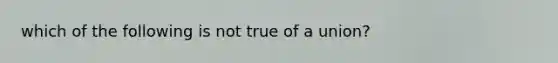 which of the following is not true of a union?