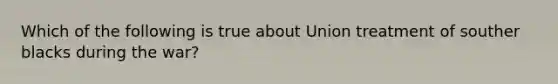 Which of the following is true about Union treatment of souther blacks during the war?