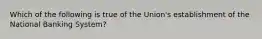 Which of the following is true of the Union's establishment of the National Banking System?