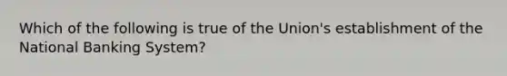 Which of the following is true of the Union's establishment of the National Banking System?