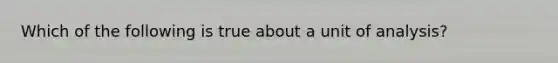 Which of the following is true about a unit of analysis?