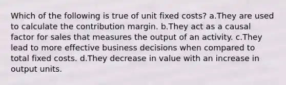 Which of the following is true of unit fixed costs? a.They are used to calculate the contribution margin. b.They act as a causal factor for sales that measures the output of an activity. c.They lead to more effective business decisions when compared to total fixed costs. d.They decrease in value with an increase in output units.