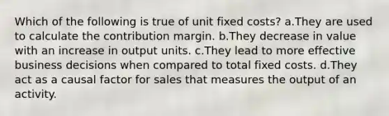 Which of the following is true of unit fixed costs? a.They are used to calculate the contribution margin. b.They decrease in value with an increase in output units. c.They lead to more effective business decisions when compared to total fixed costs. d.They act as a causal factor for sales that measures the output of an activity.