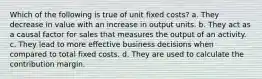 Which of the following is true of unit fixed costs? a. They decrease in value with an increase in output units. b. They act as a causal factor for sales that measures the output of an activity. c. They lead to more effective business decisions when compared to total fixed costs. d. They are used to calculate the contribution margin.