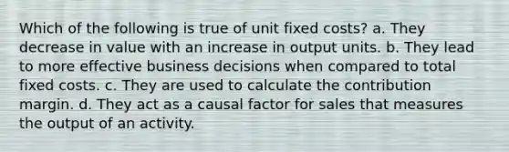 Which of the following is true of unit fixed costs? a. They decrease in value with an increase in output units. b. They lead to more effective business decisions when compared to total fixed costs. c. They are used to calculate the contribution margin. d. They act as a causal factor for sales that measures the output of an activity.