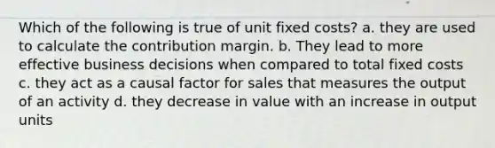 Which of the following is true of unit fixed costs? a. they are used to calculate the contribution margin. b. They lead to more effective business decisions when compared to total fixed costs c. they act as a causal factor for sales that measures the output of an activity d. they decrease in value with an increase in output units