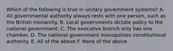 Which of the following is true in unitary government systems? A. All governmental authority always rests with one person, such as the British monarchy. B. Local governments dictate policy to the national government. C. The executive branch only has one chamber. D. The national government monopolizes constitutional authority. E. All of the above F. None of the above