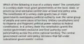 Which of the following is true of a unitary state? The constitution in a unitary state must grant governments at the local, state, or provincial level exclusive control over at least one policy area. The constitution of a unitary state grants two or more governments overlapping political authority over the same group of people and same piece of territory. Unitary constitutions tend to disperse and fragment political power relative to federal constitutions. In a unitary state the constitution grants the central government exclusive and final authority over policymaking across the entire national territory. The central government cannot veto policy decisions that fall under subnational governments' control.