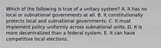 Which of the following is true of a unitary system? A. It has no local or subnational governments at all. B. It constitutionally protects local and subnational governments. C. It must implement policy uniformly across subnational units. D. It is more decentralized than a federal system. E. It can have competitive local elections.