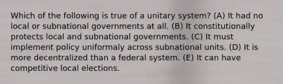 Which of the following is true of a unitary system? (A) It had no local or subnational governments at all. (B) It constitutionally protects local and subnational governments. (C) It must implement policy uniformaly across subnational units. (D) It is more decentralized than a federal system. (E) It can have competitive local elections.