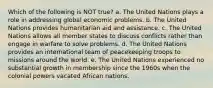 Which of the following is NOT true? a. The United Nations plays a role in addressing global economic problems. b. The United Nations provides humanitarian aid and assistance. c. The United Nations allows all member states to discuss conflicts rather than engage in warfare to solve problems. d. The United Nations provides an international team of peacekeeping troops to missions around the world. e. The United Nations experienced no substantial growth in membership since the 1960s when the colonial powers vacated African nations.