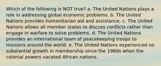 Which of the following is NOT true? a. The United Nations plays a role in addressing global economic problems. b. The United Nations provides humanitarian aid and assistance. c. The United Nations allows all member states to discuss conflicts rather than engage in warfare to solve problems. d. The United Nations provides an international team of peacekeeping troops to missions around the world. e. The United Nations experienced no substantial growth in membership since the 1960s when the colonial powers vacated African nations.